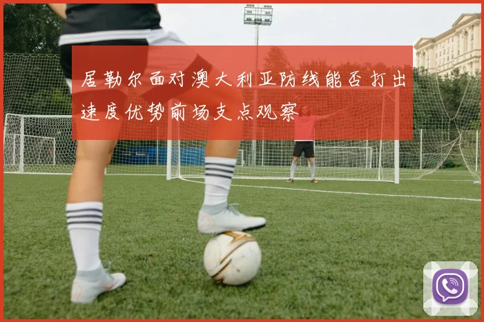 居勒尔面对澳大利亚防线能否打出速度优势前场支点观察