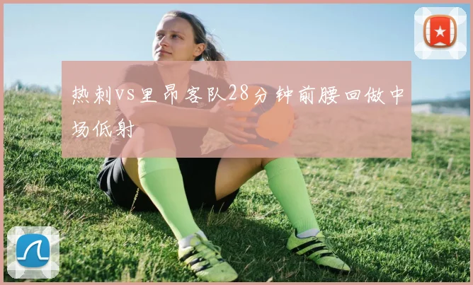 热刺vs里昂客队28分钟前腰回做中场低射
