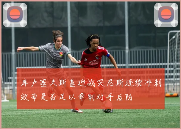 库卢塞夫斯基迎战突尼斯连续冲刺效率是否足以牵制对手后防