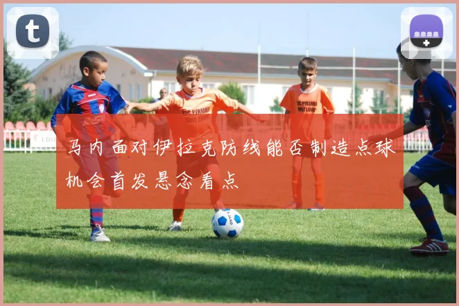 马内面对伊拉克防线能否制造点球机会首发悬念看点