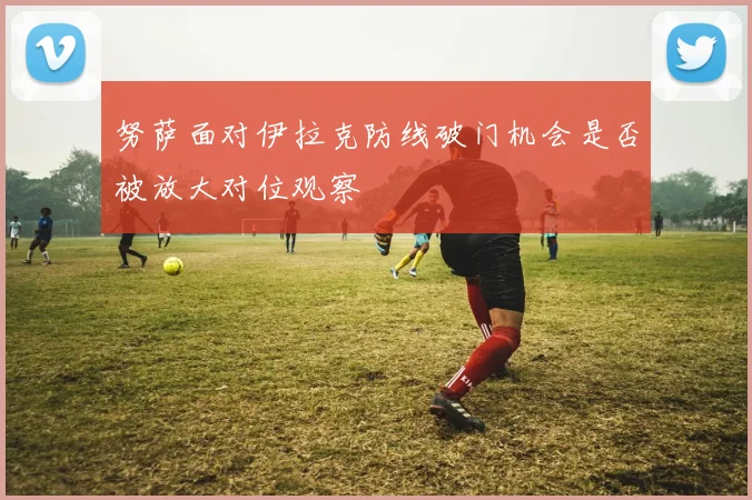 努萨面对伊拉克防线破门机会是否被放大对位观察