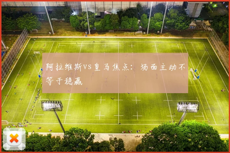 阿拉维斯vs皇马焦点:场面主动不等于稳赢
