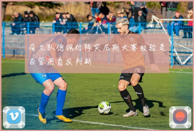 荷兰队德佩对阵突尼斯大赛经验是否管用首发判断