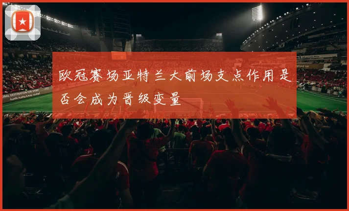 欧冠赛场亚特兰大前场支点作用是否会成为晋级变量