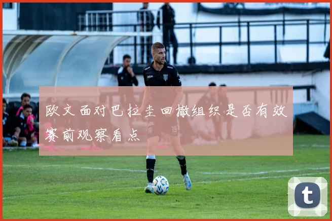 欧文面对巴拉圭回撤组织是否有效赛前观察看点