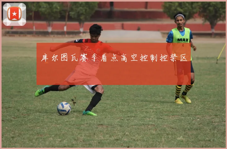 库尔图瓦赛季看点高空控制控禁区