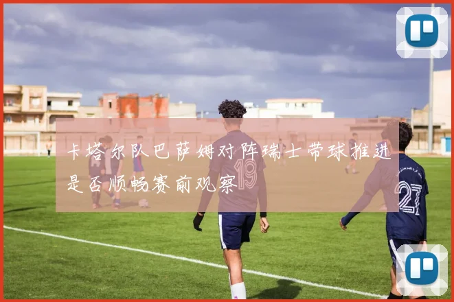卡塔尔队巴萨姆对阵瑞士带球推进是否顺畅赛前观察
