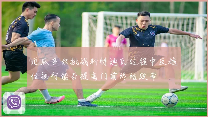 厄瓜多尔挑战科特迪瓦过程中反越位执行能否提高门前终结效率